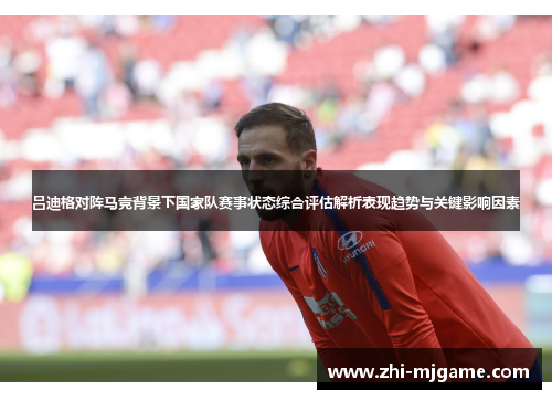 吕迪格对阵马竞背景下国家队赛事状态综合评估解析表现趋势与关键影响因素